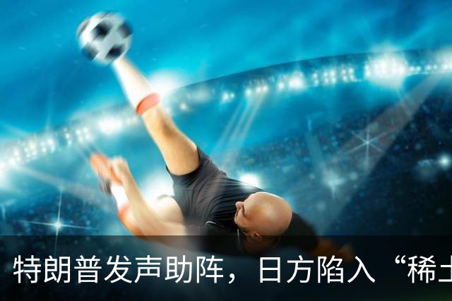 特朗普发声助阵，日方陷入“稀土纠纷”的迷雾